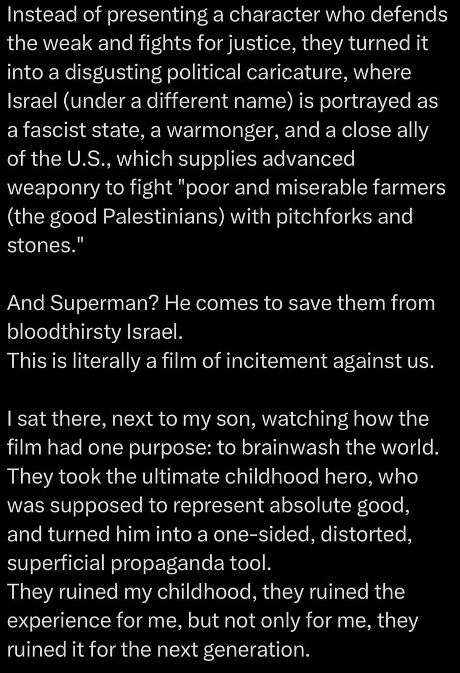 Instead of presenting a character who defends the weak and fights for justice, they turned it into a disgusting political caricature, where Israel (under a different name) is portrayed as a fascist state, a warmonger, and a close ally of the U.S., which supplies advanced weaponry to fight "poor and miserable farmers (the good Palestinians) with pitchforks and stones."  And Superman? He comes to save them from bloodthirsty Israel.  This is literally a film of incitement against us.  I sat there, next to my son, watching how the film had one purpose: to brainwash the world.  They took the ultimate childhood hero, who was supposed to represent absolute good, and turned him into a one-sided, distorted, superficial propaganda tool.  They ruined my childhood, they ruined the experience for me, but not only for me, they ruined it for the next generation.